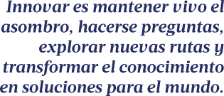 Innovar es mantener vivo el asombro, hacerse preguntas, explorar nuevas rutas y transformar el conocimiento en soluciones para el mundo.
